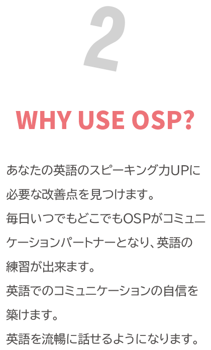 WHY USE OSP? 「あなたの英語のスピーキング力UPに必要な改善点を見つけます。<br>
            毎日いつでもどこでもOSPがコミュニケーションパートナーとなり、英語の練習が出来ます。<br>
            英語でのコミュニケーションの自信を築けます。<br>
            英語を流暢に話せるようになります。」